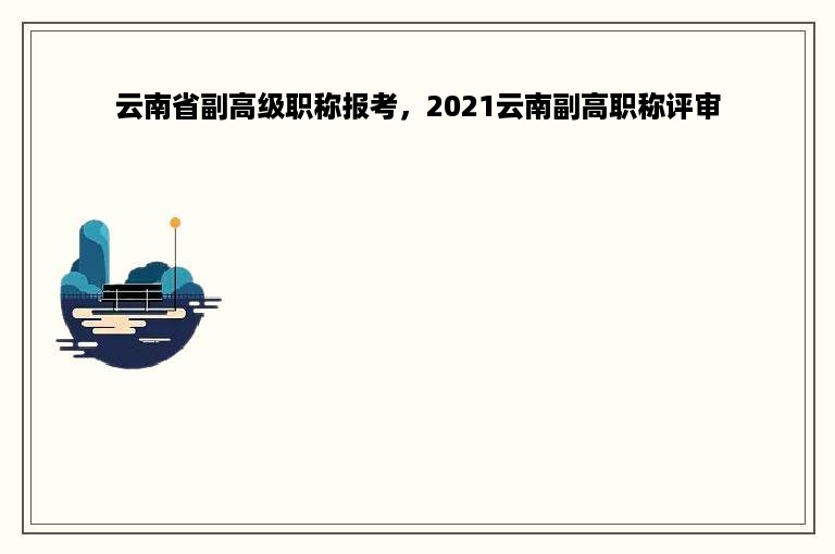 云南省副高级职称报考，2021云南副高职称评审