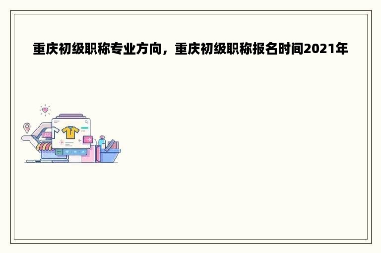 重庆初级职称专业方向，重庆初级职称报名时间2021年