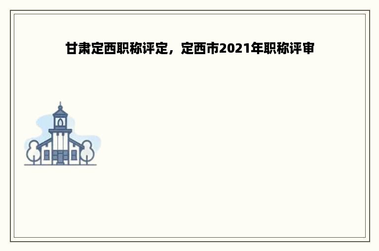 甘肃定西职称评定，定西市2021年职称评审