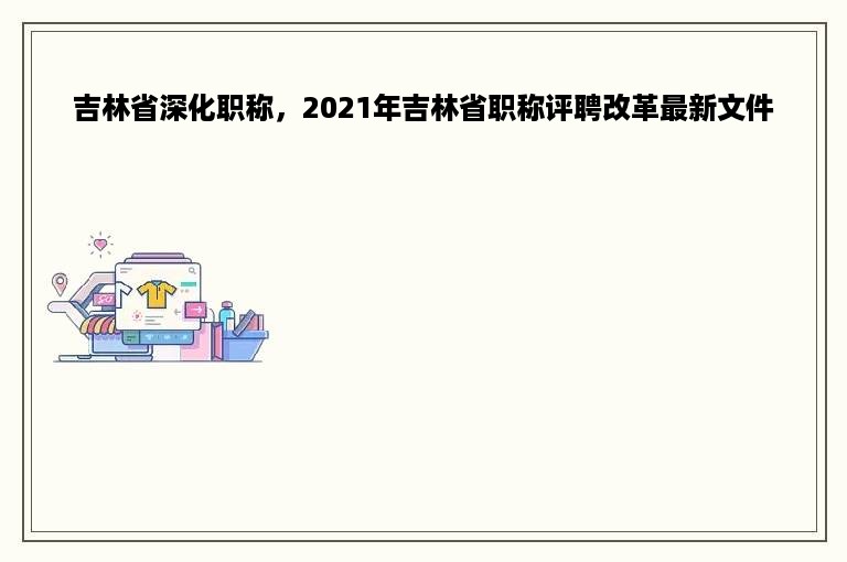 吉林省深化职称，2021年吉林省职称评聘改革最新文件