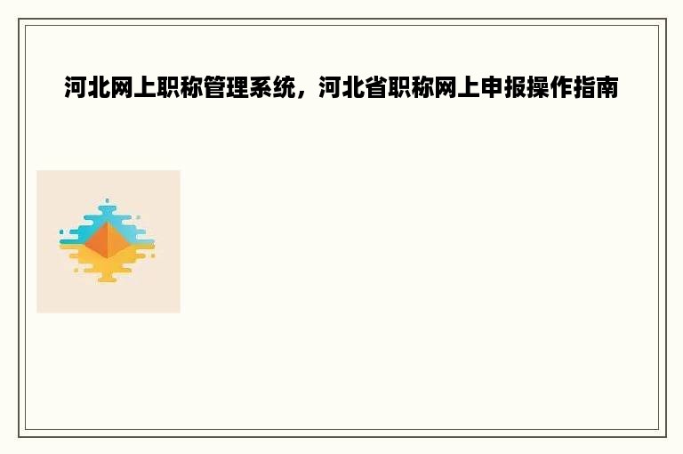 河北网上职称管理系统，河北省职称网上申报操作指南