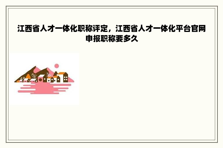 江西省人才一体化职称评定，江西省人才一体化平台官网申报职称要多久