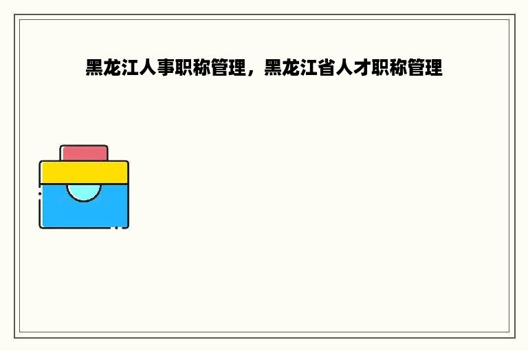 黑龙江人事职称管理，黑龙江省人才职称管理