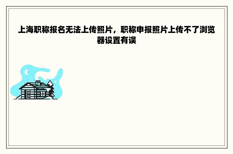 上海职称报名无法上传照片，职称申报照片上传不了浏览器设置有误