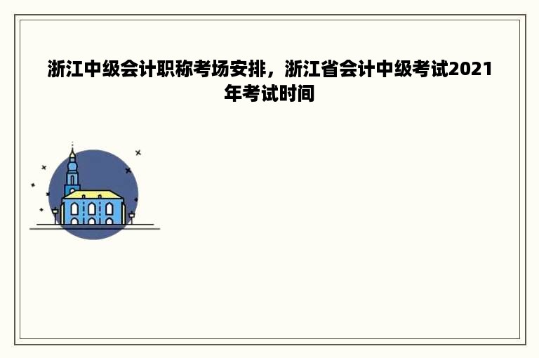 浙江中级会计职称考场安排，浙江省会计中级考试2021年考试时间