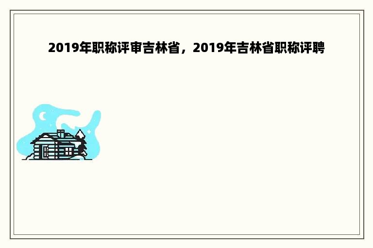 2019年职称评审吉林省，2019年吉林省职称评聘