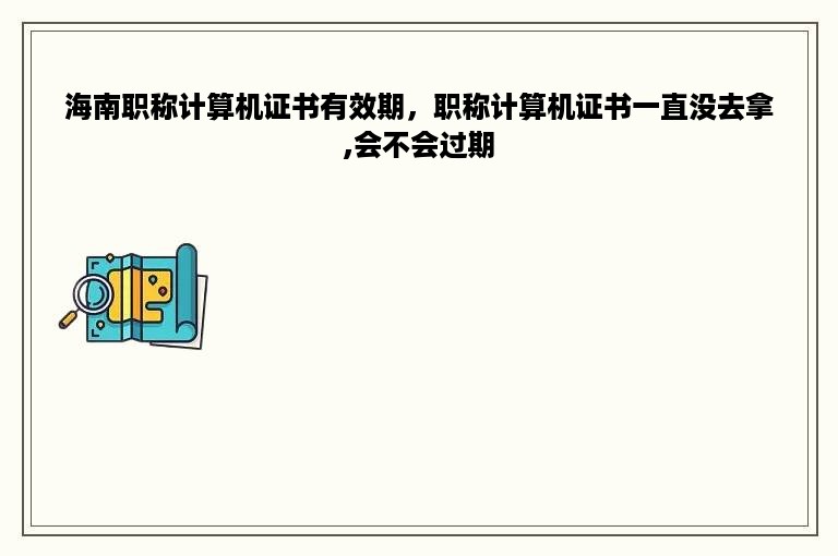 海南职称计算机证书有效期，职称计算机证书一直没去拿,会不会过期