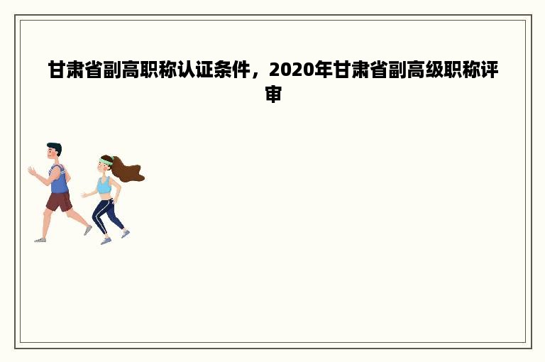 甘肃省副高职称认证条件，2020年甘肃省副高级职称评审