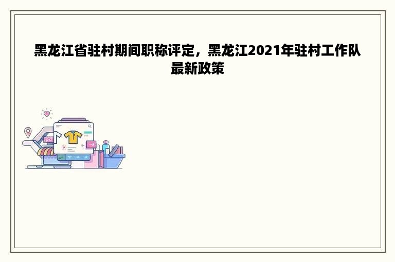 黑龙江省驻村期间职称评定，黑龙江2021年驻村工作队最新政策