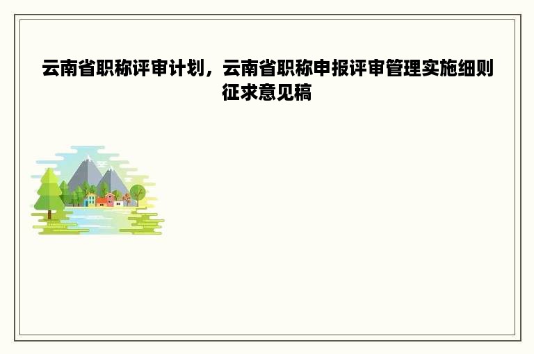 云南省职称评审计划，云南省职称申报评审管理实施细则征求意见稿