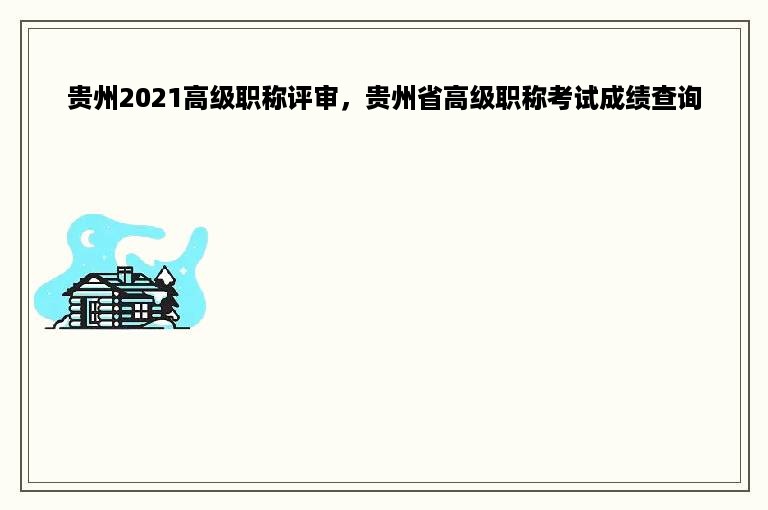 贵州2021高级职称评审，贵州省高级职称考试成绩查询