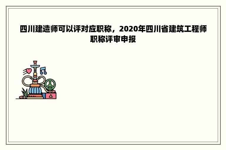 四川建造师可以评对应职称，2020年四川省建筑工程师职称评审申报