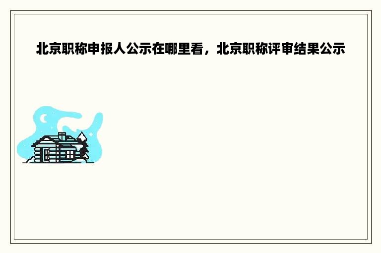 北京职称申报人公示在哪里看，北京职称评审结果公示