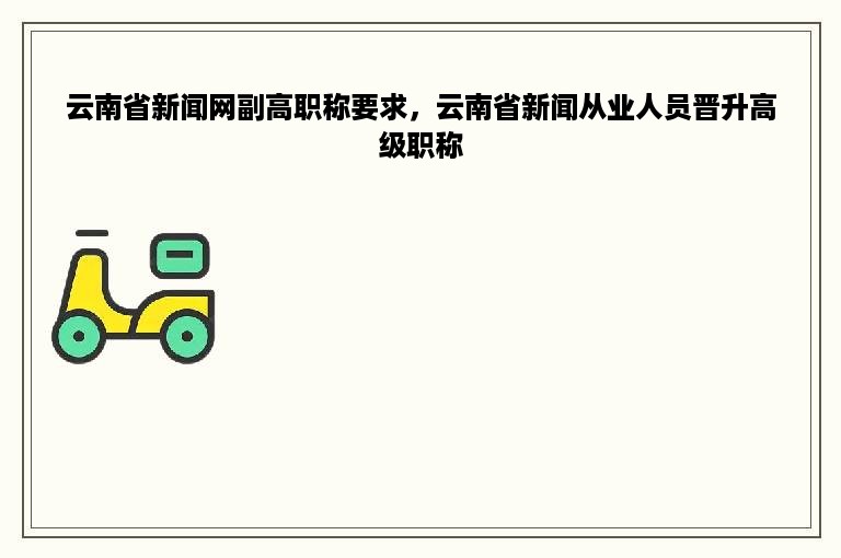 云南省新闻网副高职称要求，云南省新闻从业人员晋升高级职称