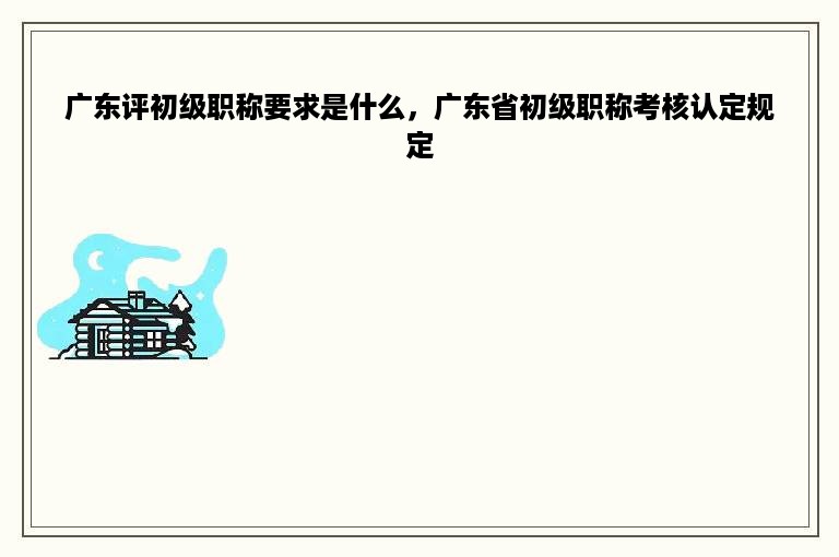 广东评初级职称要求是什么，广东省初级职称考核认定规定