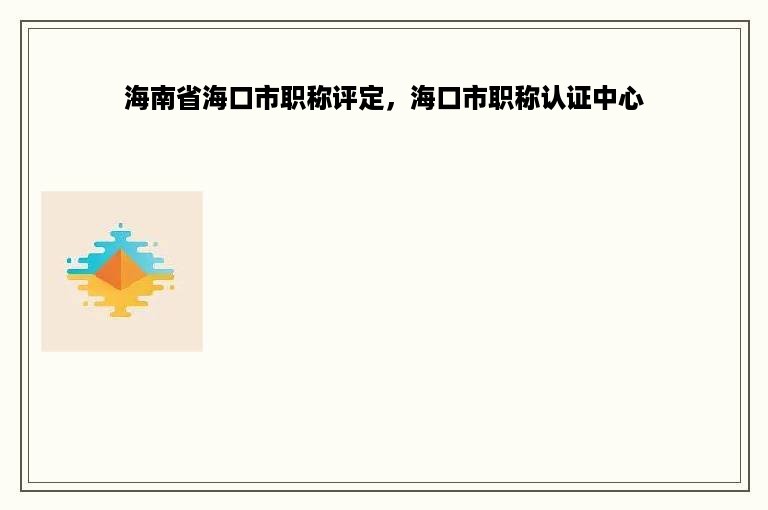 海南省海口市职称评定，海口市职称认证中心