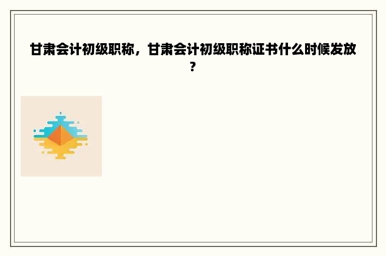 甘肃会计初级职称，甘肃会计初级职称证书什么时候发放?