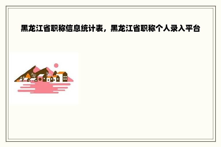 黑龙江省职称信息统计表，黑龙江省职称个人录入平台