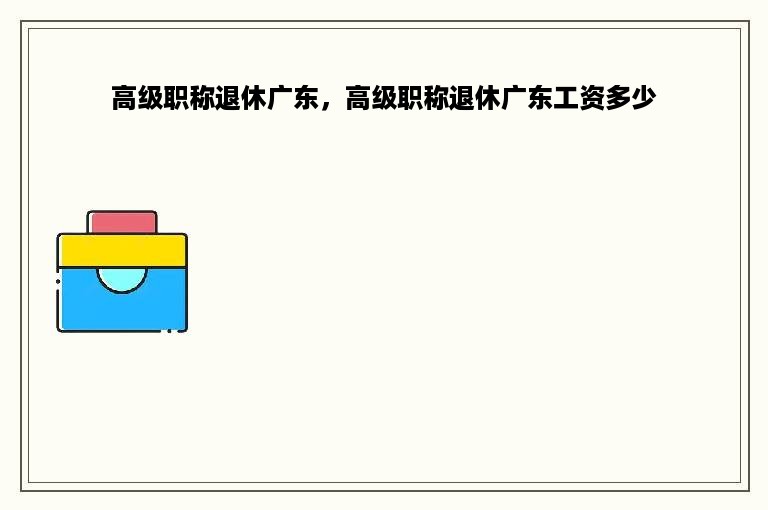 高级职称退休广东，高级职称退休广东工资多少