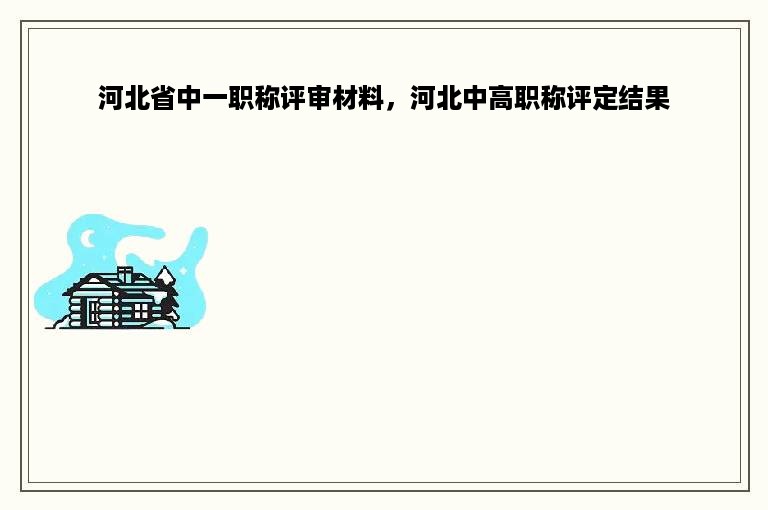 河北省中一职称评审材料，河北中高职称评定结果