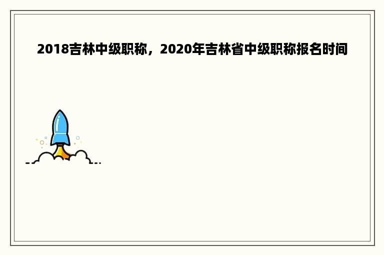 2018吉林中级职称，2020年吉林省中级职称报名时间