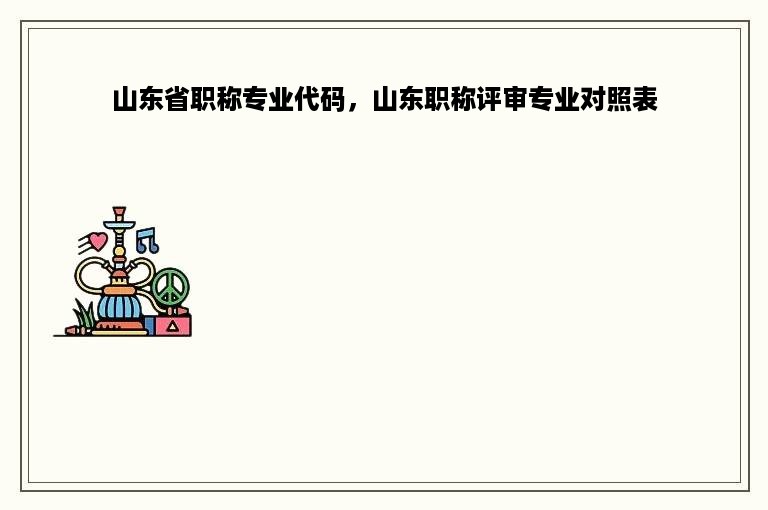 山东省职称专业代码，山东职称评审专业对照表