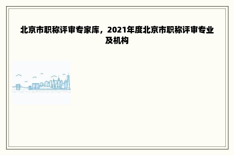 北京市职称评审专家库，2021年度北京市职称评审专业及机构