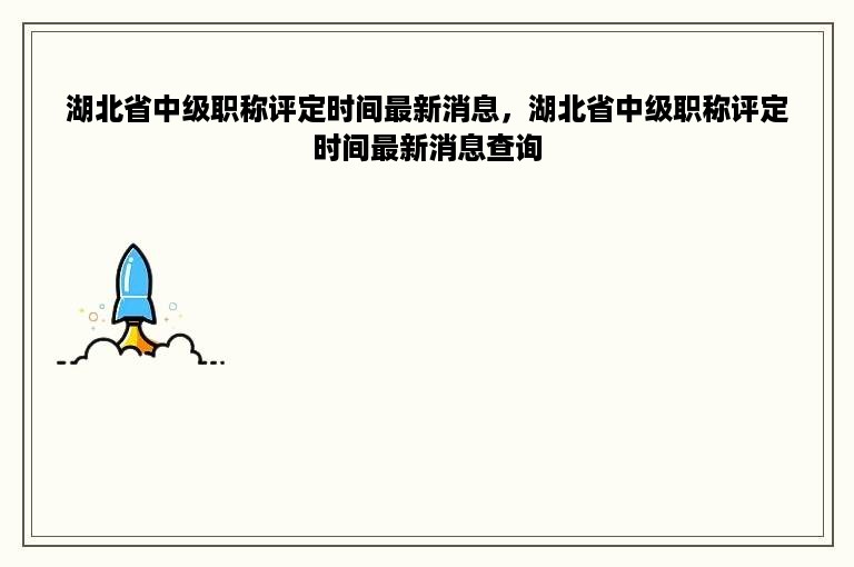 湖北省中级职称评定时间最新消息，湖北省中级职称评定时间最新消息查询