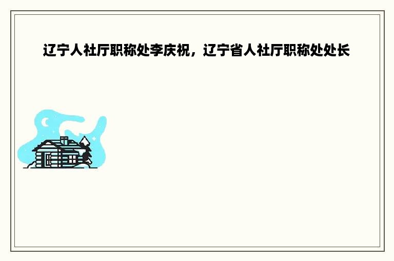 辽宁人社厅职称处李庆祝，辽宁省人社厅职称处处长