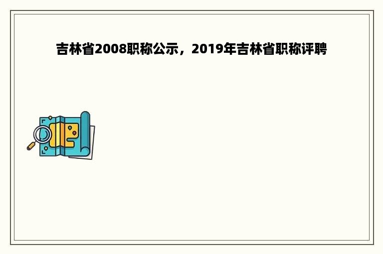 吉林省2008职称公示，2019年吉林省职称评聘