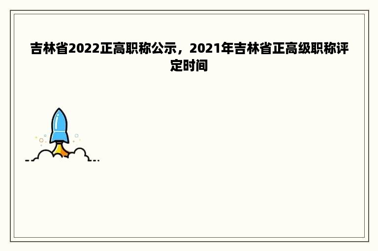 吉林省2022正高职称公示，2021年吉林省正高级职称评定时间