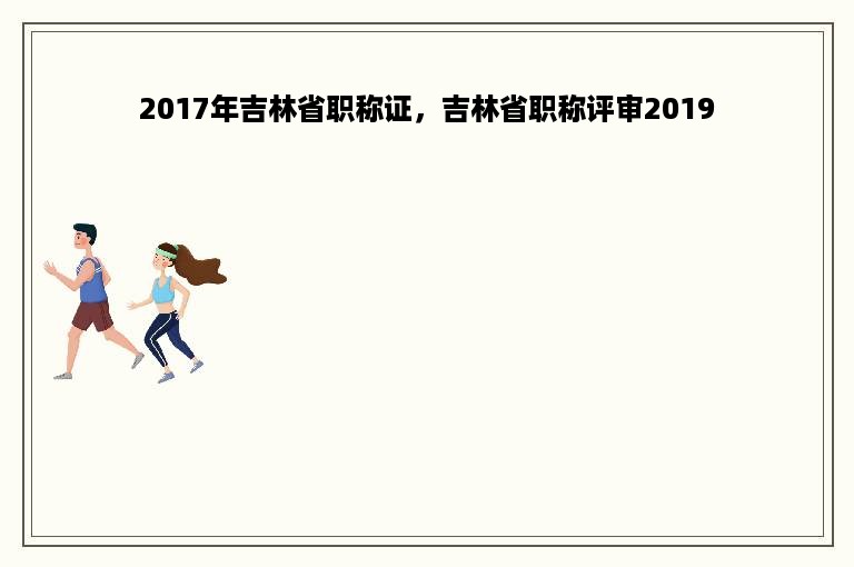 2017年吉林省职称证，吉林省职称评审2019