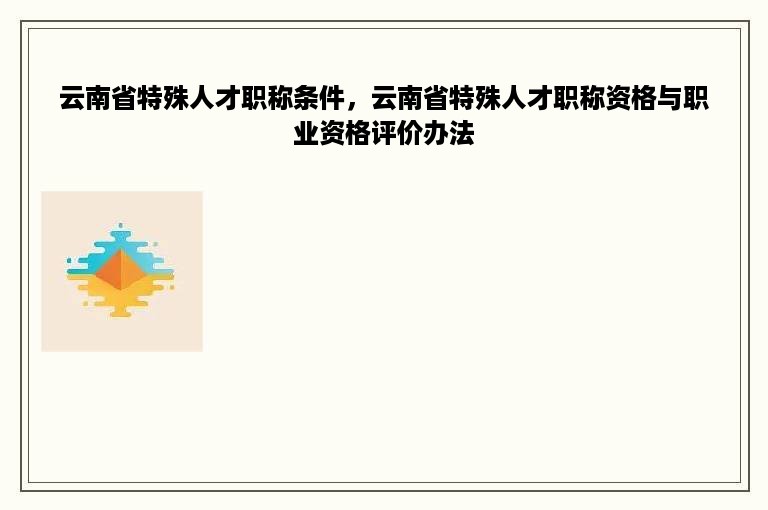 云南省特殊人才职称条件，云南省特殊人才职称资格与职业资格评价办法