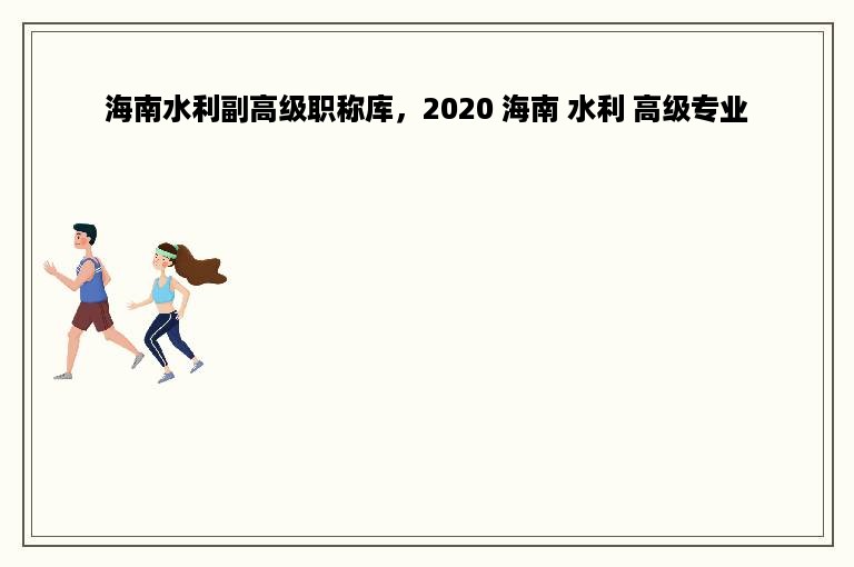 海南水利副高级职称库，2020 海南 水利 高级专业