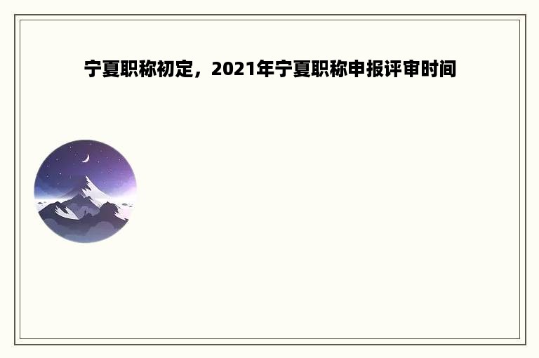 宁夏职称初定，2021年宁夏职称申报评审时间