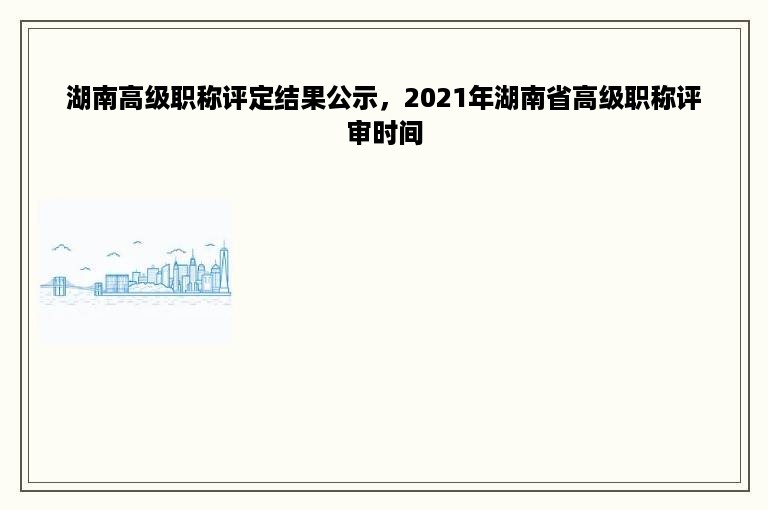 湖南高级职称评定结果公示，2021年湖南省高级职称评审时间