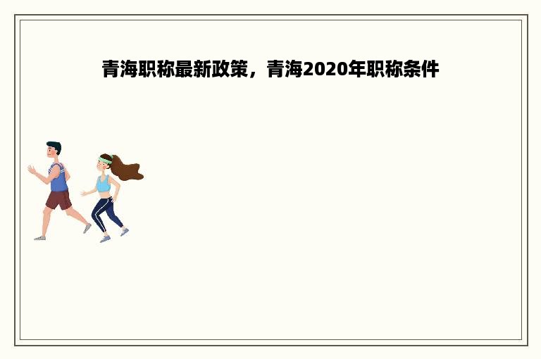 青海职称最新政策，青海2020年职称条件