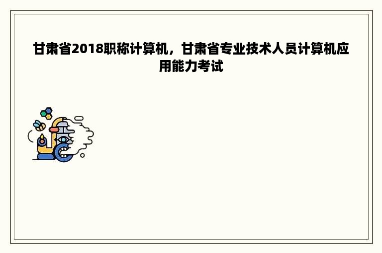 甘肃省2018职称计算机，甘肃省专业技术人员计算机应用能力考试