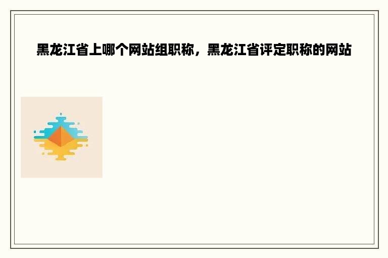 黑龙江省上哪个网站组职称，黑龙江省评定职称的网站