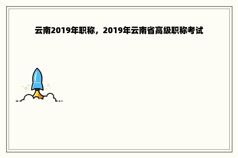 云南2019年职称，2019年云南省高级职称考试