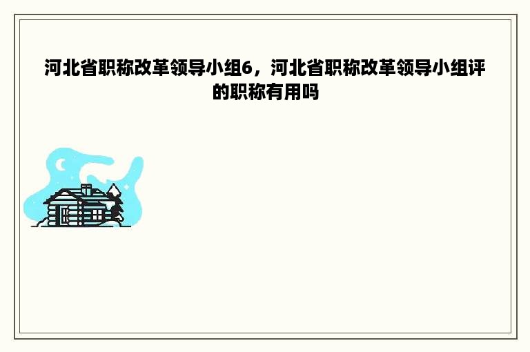 河北省职称改革领导小组6，河北省职称改革领导小组评的职称有用吗