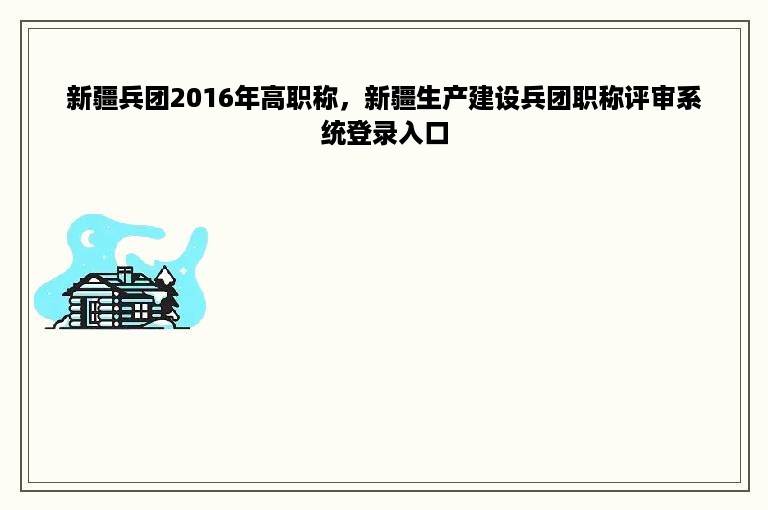 新疆兵团2016年高职称，新疆生产建设兵团职称评审系统登录入口