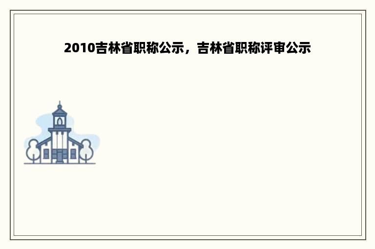 2010吉林省职称公示，吉林省职称评审公示