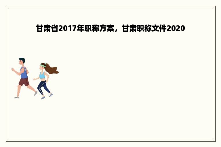 甘肃省2017年职称方案，甘肃职称文件2020