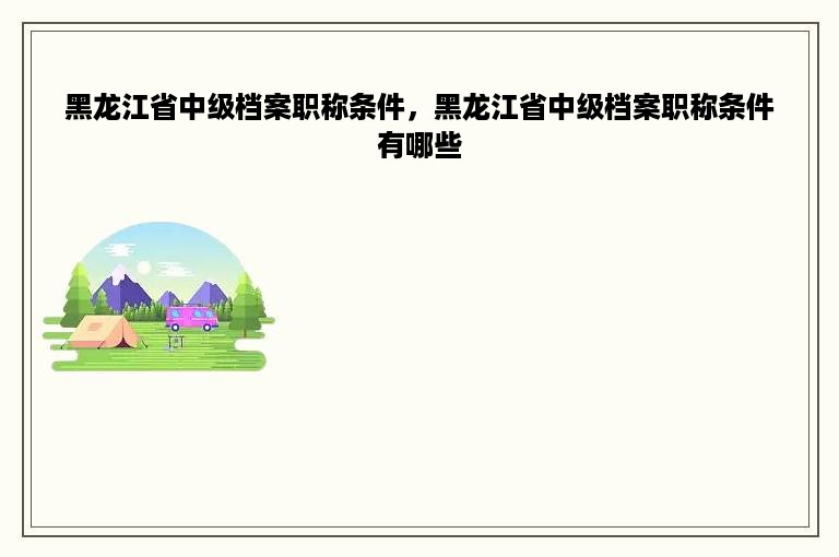 黑龙江省中级档案职称条件，黑龙江省中级档案职称条件有哪些