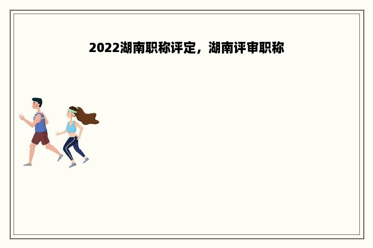 2022湖南职称评定，湖南评审职称