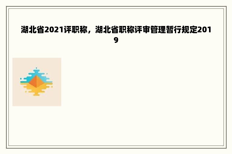 湖北省2021评职称，湖北省职称评审管理暂行规定2019