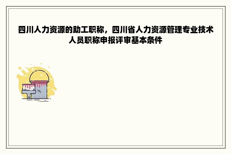 四川人力资源的助工职称，四川省人力资源管理专业技术人员职称申报评审基本条件