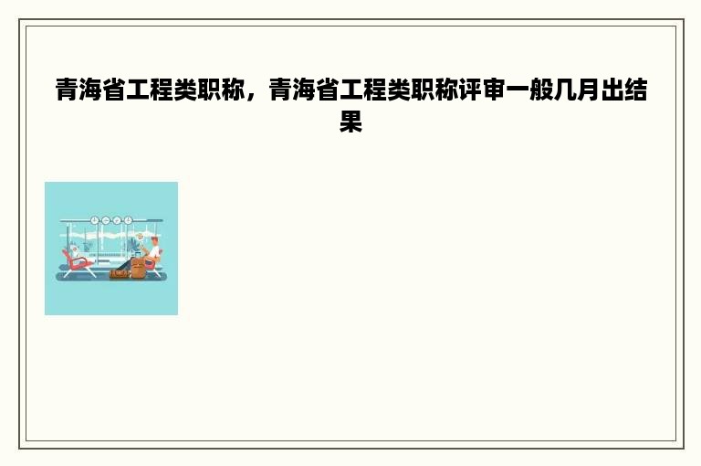 青海省工程类职称，青海省工程类职称评审一般几月出结果