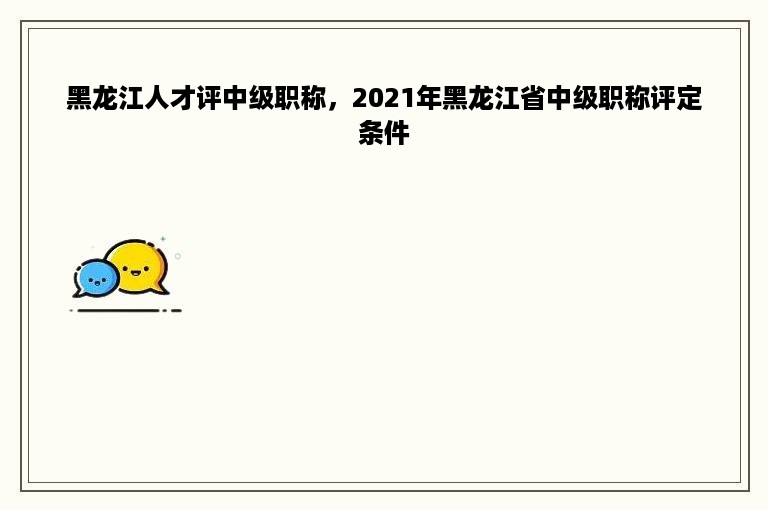 黑龙江人才评中级职称，2021年黑龙江省中级职称评定条件